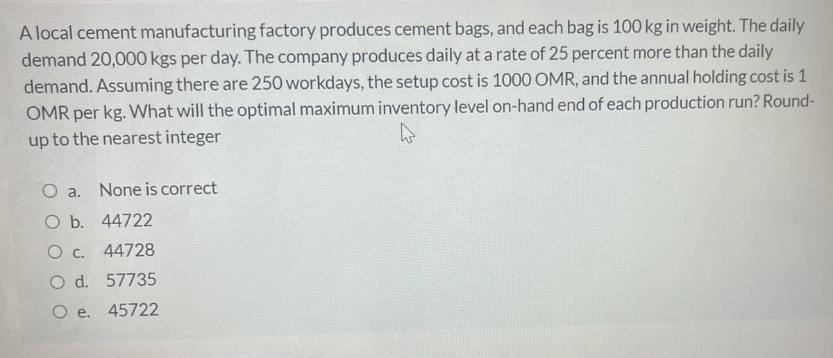 A local cement manufacturing factory produces cement bags, and each bag is 100 kg in weight. The daily
demand 20,000 kgs per day. The company produces daily at a rate of 25 percent more than the daily
demand. Assuming there are 250 workdays, the setup cost is 1000 OMR, and the annual holding cost is 1
OMR per kg. What will the optimal maximum inventory level on-hand end of each production run? Round-
up to the nearest integer
O a.
None is correct
O b. 44722
О с.
44728
O d. 57735
O e.
45722
