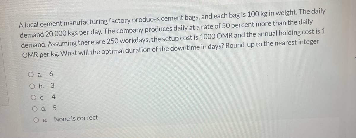 A local cement manufacturing factory produces cement bags, and each bag is 100 kg in weight. The daily
demand 20,000 kgs per day. The company produces daily at a rate of 50 percent more than the daily
demand. Assuming there are 250 workdays, the setup cost is 1000 OMR and the annual holding cost is 1
OMR per kg. What will the optimal duration of the downtime in days? Round-up to the nearest integer
O a.
O b. 3
4
O d. 5
O e.
None is correct
