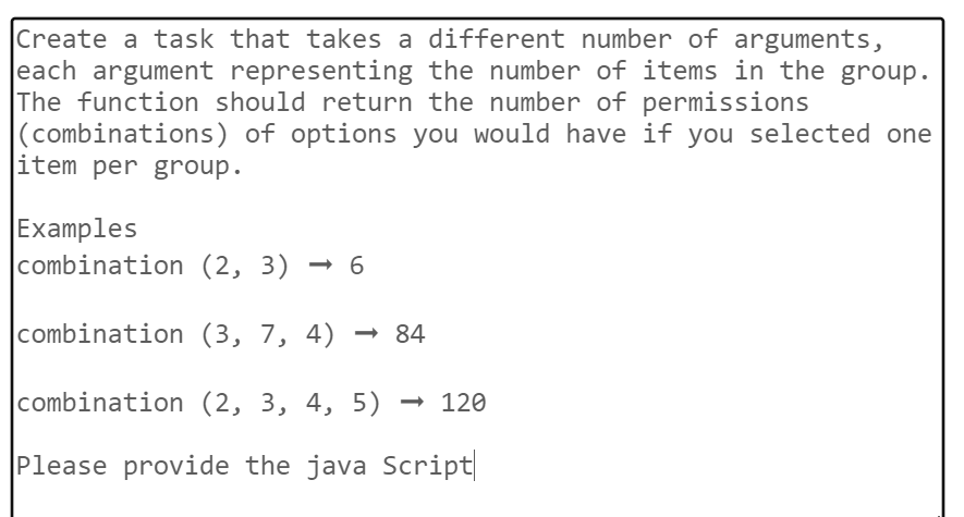 Create a task that takes a different number of arguments,
each argument representing the number of items in the group.
The function should return the number of permissions
(combinations) of options you would have if you selected one
item per group.
Examples
combination (2, 3)
3) ➡ 6
combination (3, 7, 4) → 84
combination (2, 3, 4, 5) → 120
Please provide the java Script|