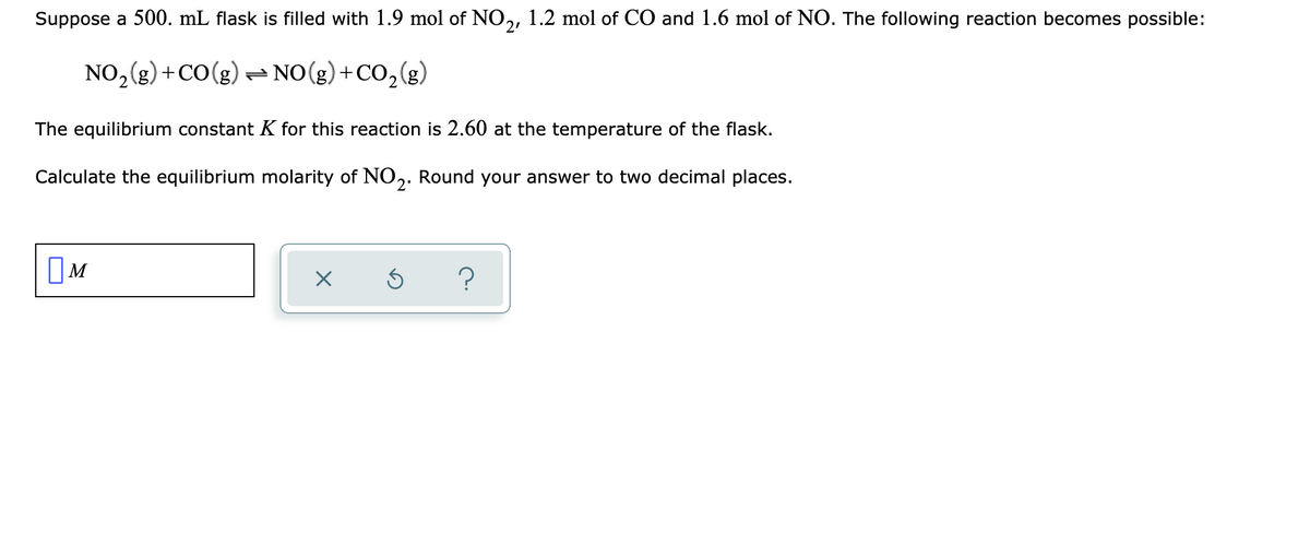 Suppose a 500. mL flask is filled with 1.9 mol of NO,, 1.2 mol of CO and 1.6 mol of NO. The following reaction becomes possible:
NO,(g) +CO(g)- NO(g)+CO,(g)
The equilibrium constant K for this reaction is 2.60 at the temperature of the flask.
Calculate the equilibrium molarity of N0,. Round your answer to two decimal places.
2'
OM
