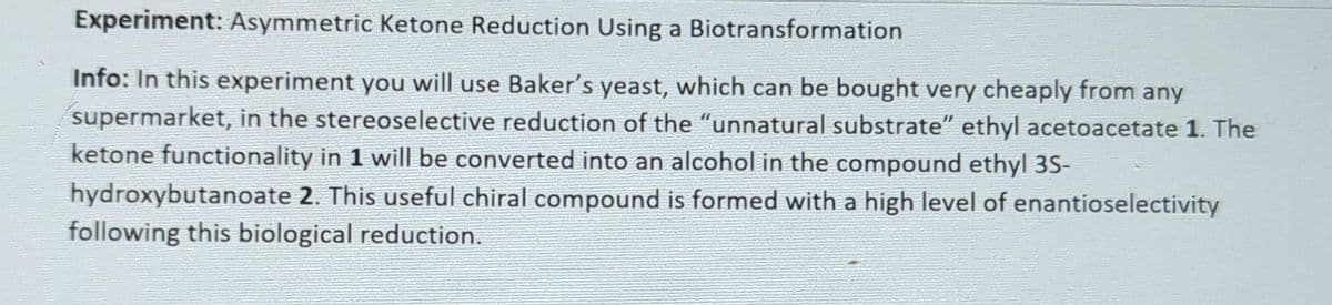 Experiment: Asymmetric Ketone Reduction Using a Biotransformation
Info: In this experiment you will use Baker's yeast, which can be bought very cheaply from any
supermarket, in the stereoselective reduction of the "unnatural substrate" ethyl acetoacetate 1. The
ketone functionality in 1 will be converted into an alcohol in the compound ethyl 3S-
hydroxybutanoate 2. This useful chiral compound is formed with a high level of enantioselectivity
following this biological reduction.
