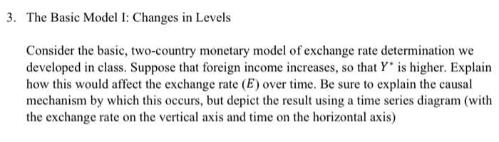 3. The Basic Model I: Changes in Levels
Consider the basic, two-country monetary model of exchange rate determination we
developed in class. Suppose that foreign income increases, so that Y* is higher. Explain
how this would affect the exchange rate (E) over time. Be sure to explain the causal
mechanism by which this occurs, but depict the result using a time series diagram (with
the exchange rate on the vertical axis and time on the horizontal axis)