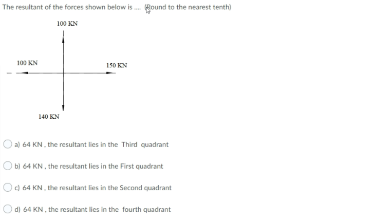 The resultant of the forces shown below is . (Round to the nearest tenth)
100 KN
100 KN
150 KN
140 KN
O a) 64 KN , the resultant lies in the Third quadrant
O b) 64 KN , the resultant lies in the First quadrant
Oc) 64 KN , the resultant lies in the Second quadrant
O d) 64 KN , the resultant lies in the fourth quadrant
