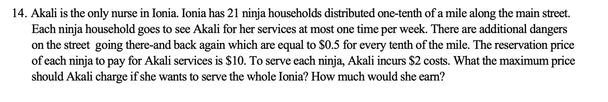 14. Akali is the only nurse in Ionia. Ionia has 21 ninja households distributed one-tenth of a mile along the main street.
Each ninja household goes to see Akali for her services at most one time per week. There are additional dangers
on the street going there-and back again which are equal to $0.5 for every tenth of the mile. The reservation price
of each ninja to pay for Akali services is $10. To serve each ninja, Akali incurs $2 costs. What the maximum price
should Akali charge if she wants to serve the whole Ionia? How much would she earn?
