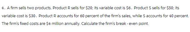 4. A firm sells two products. Product R sells for $20; its variable cost is $6. Product S sells for $50; its
variable cost is $30. Product R accounts for 60 percent of the firm's sales, while S accounts for 40 percent.
The firm's fixed costs are $4 million annually. Calculate the firm's break - even point.