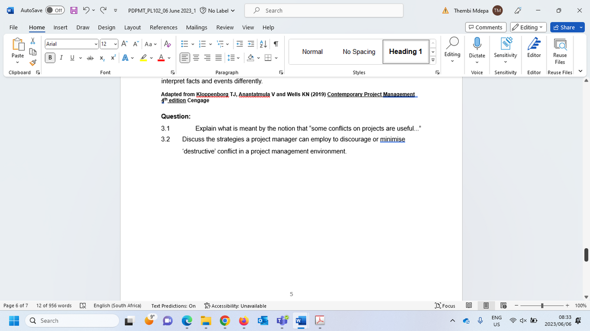 AutoSave Off H₂C= PDPMT_PL102_06 June 2023_1 No Label ✓
File Home Insert Draw Design Layout References
X
CA
W
Paste
Clipboard
Page 6 of 7
■
Arial
B|I U
U
12 of 956 words
Q Search
✓12
ab
ab x₂ x
Font
A A Aa A
A
x ADA
А
Α
English (South Africa)
9°
Review
Paragraph
interpret facts and events differently.
Question:
3.1
3.2
View
Mailings
Help
EE F✓ = = £↓¶
≡ ≡ ≡ ~
4
Text Predictions: On
Search
5
Adapted from Kloppenborg TJ, Anantatmula V and Wells KN (2019) Contemporary Project Management
4th edition Cengage
Accessibility: Unavailable
Normal
5
No Spacing
Explain what is meant by the notion that "some conflicts on projects are useful..."
Discuss the strategies a project manager can employ to discourage or minimise
'destructive' conflict in a project management environment.
W
Styles
Heading 1
5
A Thembi Mdepa TM
Editing
Focus
Comments Editing
Dictate
Voice
Sensitivity
Sensitivity Editor
ENG
US
Editor
4x
Share
Reuse
Files
Reuse Files
V
+ 100%
08:33
2023/06/06
&