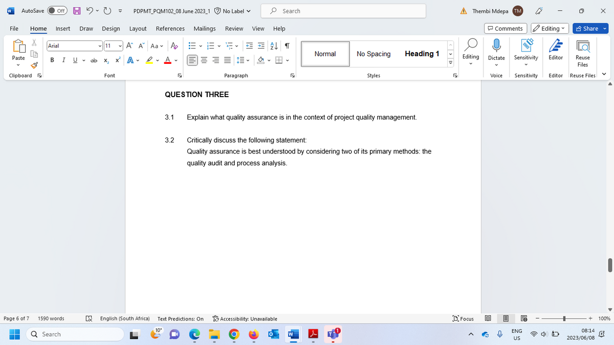 W AutoSave Off H 2.0 = PDPMT_PQM102_08 June 2023_1 No Label
File Home Insert Draw Design
X
Paste
Clipboard F
Page 6 of 7
■
Arial
B I U
U
1590 words
Q Search
V
✓11
ab
ab X₂ X
x² A✓ ✓ A.
А
D
Α
Font
Layout References Mailings Review View Help
A A Aa A
A
EE F✓ = = £↓¶
===✓ 스
3.1
5
QUESTION THREE
3.2
Paragraph
【
DX English (South Africa) Text Predictions: On
10°
Search
Accessibility: Unavailable
Normal
Explain what quality assurance is in the context of project quality management.
W
No Spacing
Critically discuss the following statement:
Quality assurance is best understood by considering two of its primary methods: the
quality audit and process analysis.
Styles
e
Heading 1
R
Thembi Mdepa TM
Comments Editing
Editing Dictate
Focus
Voice
Sensitivity
Editor
Sensitivity Editor
ENG
US
כ
Share
Reuse
Files
Reuse Files
V
+ 100%
08:14
2023/06/08
4