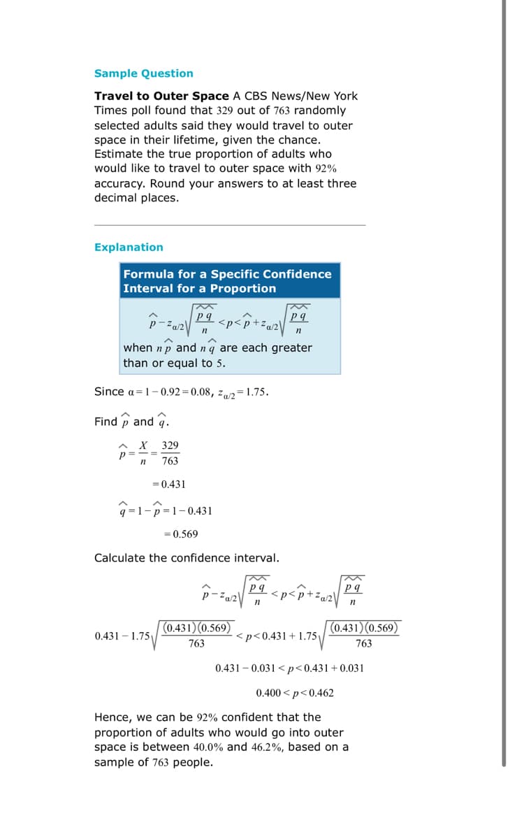 Sample Question
Travel to Outer Space A CBS News/New York
Times poll found that 329 out of 763 randomly
selected adults said they would travel to outer
space in their lifetime, given the chance.
Estimate the true proportion of adults who
would like to travel to outer space with 92%
accuracy. Round your answers to at least three
decimal places.
Explanation
Formula for a Specific Confidence
Interval for a Proportion
M
pq
pg
P-²α/² √
<p<p +²a/2\
n
n
when n p and nq are each greater
than or equal to 5.
Since a 1-0.92-0.08, Za/2=1.75.
Find and .
329
p= =
n
763
= 0.431
q=1-p=1-0.431
= 0.569
Calculate the confidence interval.
Za/2
pq
n
(0.431) (0.569)
0.431 1.75
<p<0.431 +1.75
763
0.431 0.031 <p<0.431+0.031
0.400<p<0.462
Hence, we can be 92% confident that the
proportion of adults who would go into outer
space is between 40.0% and 46.2%, based on a
sample of 763 people.
pq
n
(0.431) (0.569)
763
<p<p +²a/2