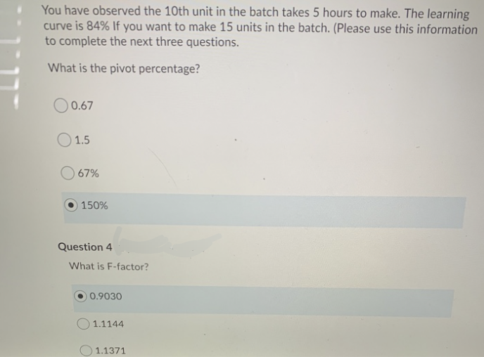 You have observed the 10th unit in the batch takes 5 hours to make. The learning
curve is 84% If you want to make 15 units in the batch. (Please use this information
to complete the next three questions.
What is the pivot percentage?
00.67
1.5
67%
150%
Question 4
What is F-factor?
0.9030
1.1144
1.1371