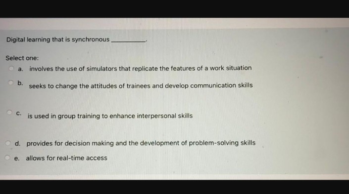 Digital learning that is synchronous
Select one:
a. involves the use of simulators that replicate the features of a work situation
O b.
seeks to change the attitudes of trainees and develop communication skills
C. is used in group training to enhance interpersonal skills
Od. provides for decision making and the development of problem-solving skills
e. allows for real-time access