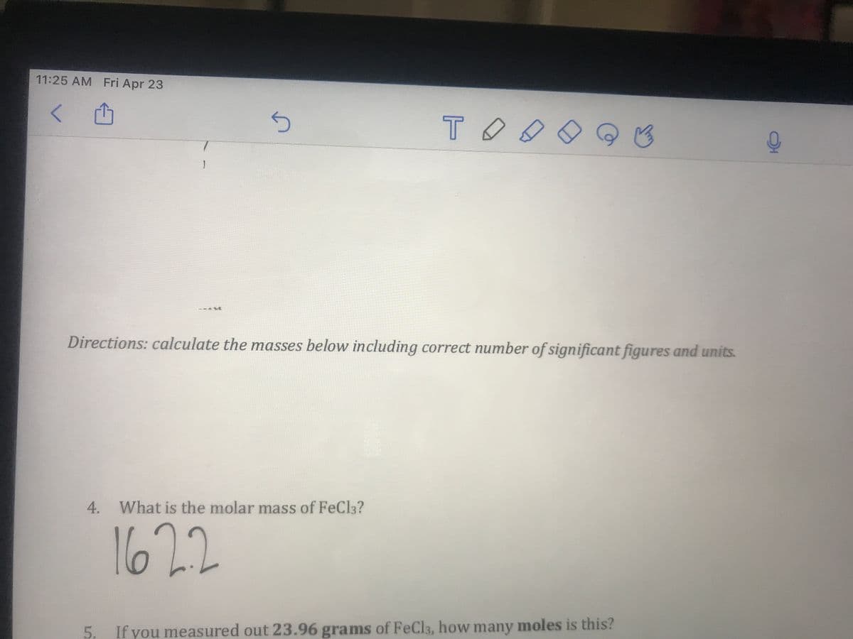 11:25 AM Fri Apr 23
TOO
Directions: calculate the masses below including correct number of significant figures and units.
4. What is the molar mass of FeCl3?
1622
5. If you measured out 23.96 grams of FeCla, how many moles is this?
