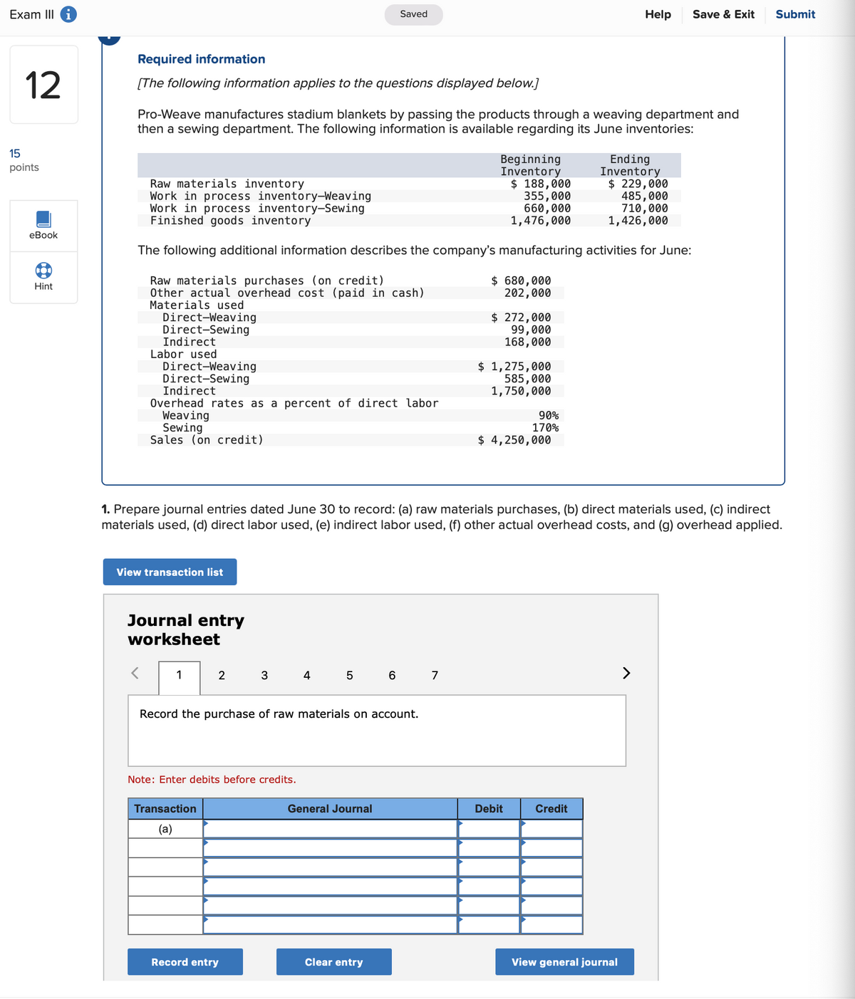 Exam III i
15
12
points
eBook
Hint
Required information
Saved
Help
Save & Exit
Submit
[The following information applies to the questions displayed below.]
Pro-Weave manufactures stadium blankets by passing the products through a weaving department and
then a sewing department. The following information is available regarding its June inventories:
Raw materials inventory
Work in process inventory-Weaving
Work in process inventory-Sewing
Finished goods inventory
Beginning
Inventory
Ending
Inventory
$ 188,000
355,000
660,000
1,476,000
$ 229,000
485,000
710,000
1,426,000
The following additional information describes the company's manufacturing activities for June:
Raw materials purchases (on credit)
Other actual overhead cost (paid in cash)
Materials used
Direct-Weaving
Direct-Sewing
Indirect
Labor used
Direct-Weaving
Direct-Sewing
Indirect
Overhead rates as a percent of direct labor
Weaving
Sewing
Sales (on credit)
$ 680,000
202,000
$ 272,000
99,000
168,000
$ 1,275,000
585,000
1,750,000
90%
170%
$ 4,250,000
1. Prepare journal entries dated June 30 to record: (a) raw materials purchases, (b) direct materials used, (c) indirect
materials used, (d) direct labor used, (e) indirect labor used, (f) other actual overhead costs, and (g) overhead applied.
View transaction list
Journal entry
worksheet
<
1
2
3
4
50
67
Record the purchase of raw materials on account.
Note: Enter debits before credits.
Transaction
(a)
General Journal
Debit
Credit
Record entry
Clear entry
View general journal