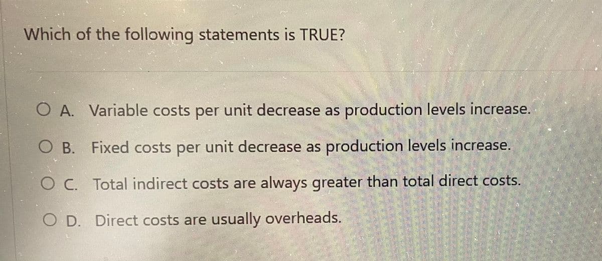 Which of the following statements is TRUE?
O A. Variable costs per unit decrease as production levels increase.
O B.
Fixed costs per unit decrease as production levels increase.
OC. Total indirect costs are always greater than total direct costs.
O D. Direct costs are usually overheads.