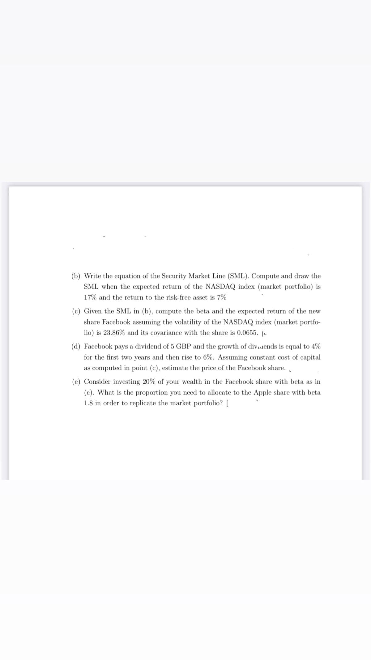 (b) Write the equation of the Security Market Line (SML). Compute and draw the
SML when the expected return of the NASDAQ index (market portfolio) is
17% and the return to the risk-free asset is 7%
(c) Given the SML in (b), compute the beta and the expected return of the new
share Facebook assuming the volatility of the NASDAQ index (market portfo-
lio) is 23.86% and its covariance with the share is 0.0655. -
(d) Facebook pays a dividend of 5 GBP and the growth of dividends is equal to 4%
for the first two years and then rise to 6%. Assuming constant cost of capital
as computed in point (c), estimate the price of the Facebook share.
(e) Consider investing 20% of your wealth in the Facebook share with beta as in
(c). What is the proportion you need to allocate to the Apple share with beta
1.8 in order to replicate the market portfolio? [