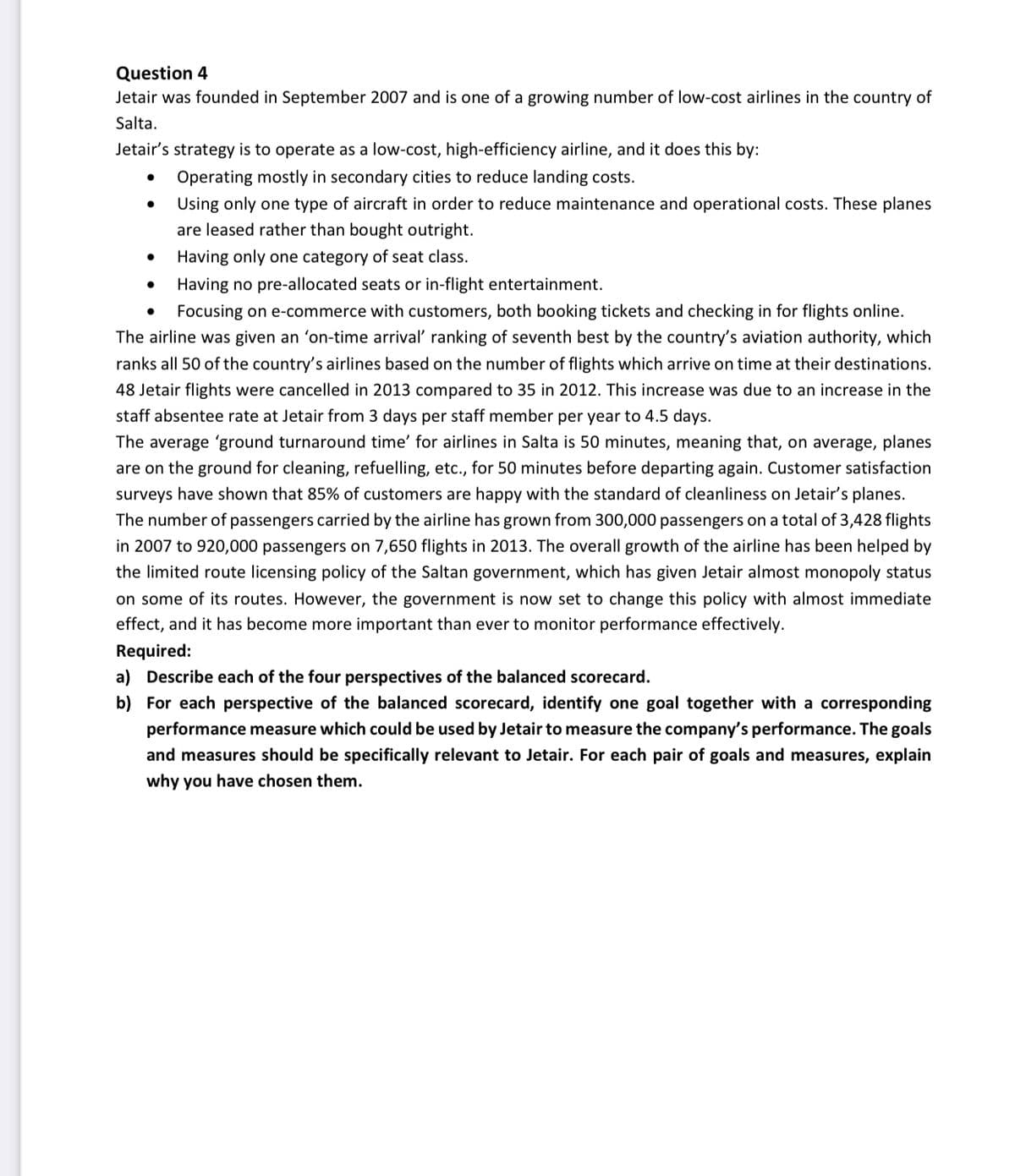 Question 4
Jetair was founded in September 2007 and is one of a growing number of low-cost airlines in the country of
Salta.
Jetair's strategy is to operate as a low-cost, high-efficiency airline, and it does this by:
Operating mostly in secondary cities to reduce landing costs.
●
Using only one type of aircraft in order to reduce maintenance and operational costs. These planes
are leased rather than bought outright.
Having only one category of seat class.
Having no pre-allocated seats or in-flight entertainment.
Focusing on e-commerce with customers, both booking tickets and checking in for flights online.
The airline was given an 'on-time arrival' ranking of seventh best by the country's aviation authority, which
ranks all 50 of the country's airlines based on the number of flights which arrive on time at their destinations.
48 Jetair flights were cancelled in 2013 compared to 35 in 2012. This increase was due to an increase in the
staff absentee rate at Jetair from 3 days per staff member per year to 4.5 days.
The average 'ground turnaround time' for airlines in Salta is 50 minutes, meaning that, on average, planes
are on the ground for cleaning, refuelling, etc., for 50 minutes before departing again. Customer satisfaction
surveys have shown that 85% of customers are happy with the standard of cleanliness on Jetair's planes.
The number of passengers carried by the airline has grown from 300,000 passengers on a total of 3,428 flights
in 2007 to 920,000 passengers on 7,650 flights in 2013. The overall growth of the airline has been helped by
the limited route licensing policy of the Saltan government, which has given Jetair almost monopoly status
on some of its routes. However, the government is now set to change this policy with almost immediate
effect, and it has become more important than ever to monitor performance effectively.
Required:
a) Describe each of the four perspectives of the balanced scorecard.
b) For each perspective of the balanced scorecard, identify one goal together with a corresponding
performance measure which could be used by Jetair to measure the company's performance. The goals
and measures should be specifically relevant to Jetair. For each pair of goals and measures, explain
why you have chosen them.