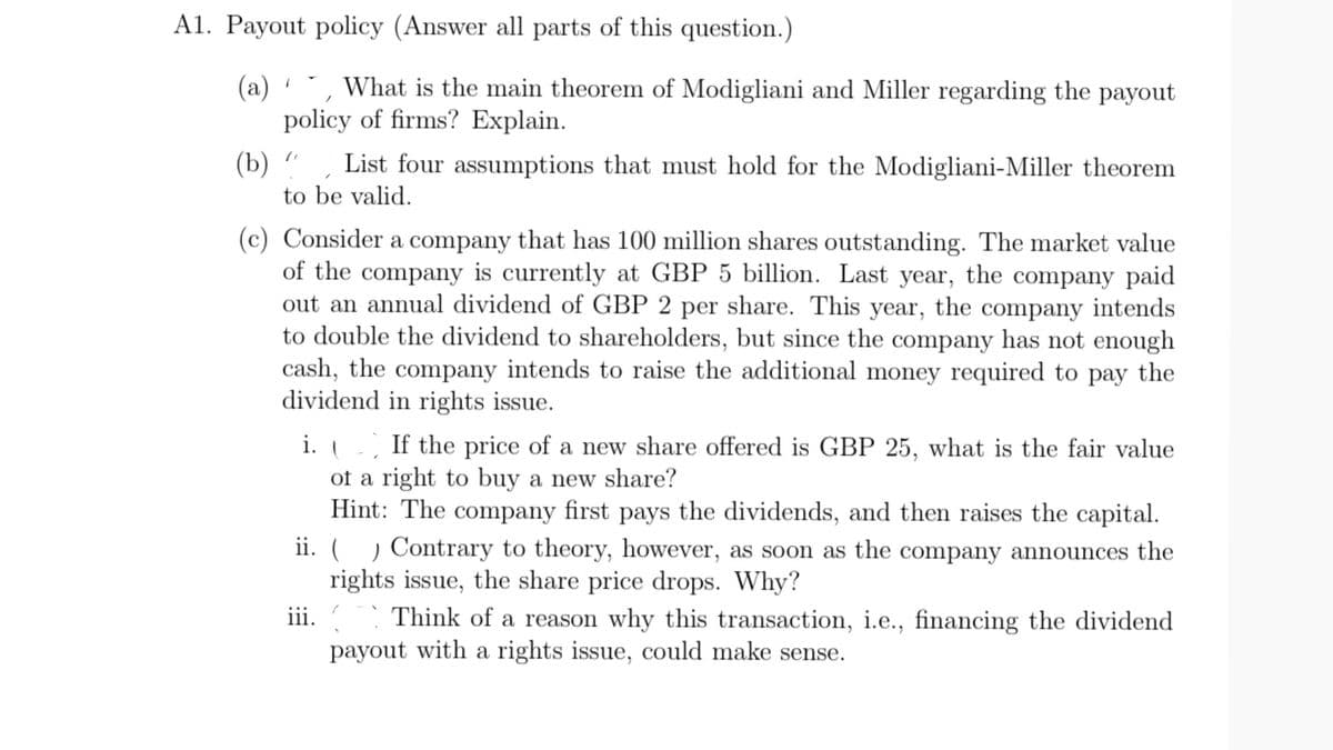 A1. Payout policy (Answer all parts of this question.)
(a) , What is the main theorem of Modigliani and Miller regarding the payout
policy of firms? Explain.
1
(b)
List four assumptions that must hold for the Modigliani-Miller theorem
to be valid.
(c) Consider a company that has 100 million shares outstanding. The market value
of the company is currently at GBP 5 billion. Last year, the company paid
out an annual dividend of GBP 2 per share. This year, the company intends
to double the dividend to shareholders, but since the company has not enough
cash, the company intends to raise the additional money required to pay the
dividend in rights issue.
i. (
If the price of a new share offered is GBP 25, what is the fair value
of a right to buy a new share?
Hint: The company first pays the dividends, and then raises the capital.
ii. ( ) Contrary to theory, however, as soon as the company announces the
rights issue, the share price drops. Why?
Think of a reason why this transaction, i.e., financing the dividend
payout with a rights issue, could make sense.
iii.