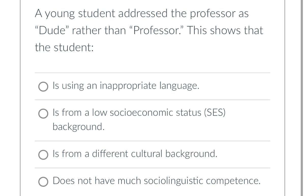 A young student addressed the professor as
"Dude" rather than "Professor." This shows that
the student:
Is using an inappropriate language.
O Is from a low socioeconomic status (SES)
background.
Is from a different cultural background.
Does not have much sociolinguistic competence.