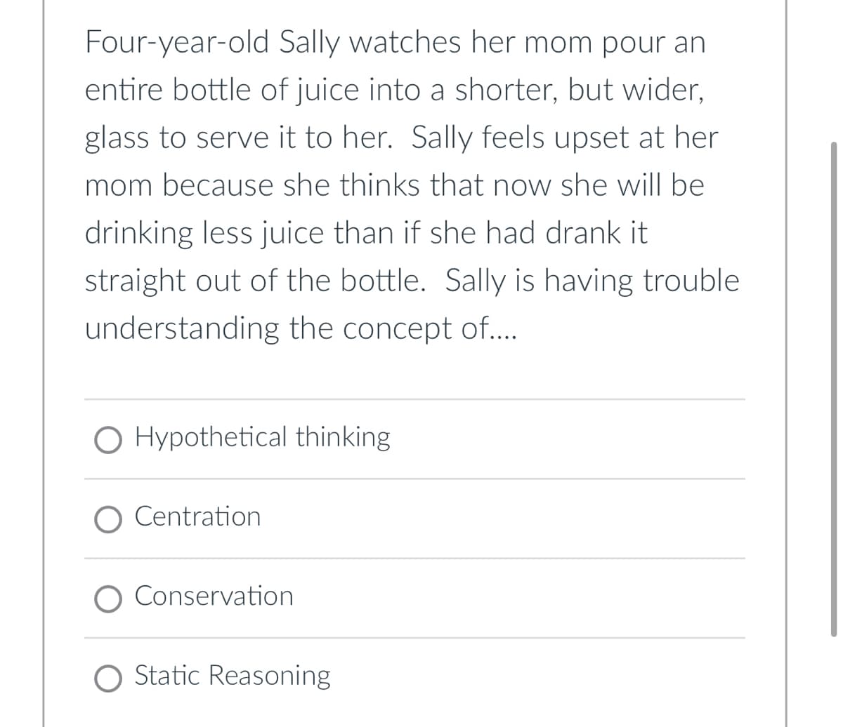 Four-year-old Sally watches her mom pour an
entire bottle of juice into a shorter, but wider,
glass to serve it to her. Sally feels upset at her
mom because she thinks that now she will be
drinking less juice than if she had drank it
straight out of the bottle. Sally is having trouble
understanding the concept of....
O Hypothetical thinking
Centration
O Conservation
O Static Reasoning