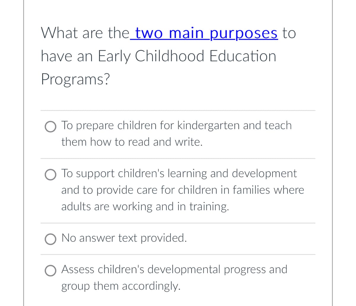 What are the two main purposes to
have an Early Childhood Education
Programs?
O To prepare children for kindergarten and teach
them how to read and write.
O To support children's learning and development
and to provide care for children in families where
adults are working and in training.
No answer text provided.
O Assess children's developmental progress and
group them accordingly.