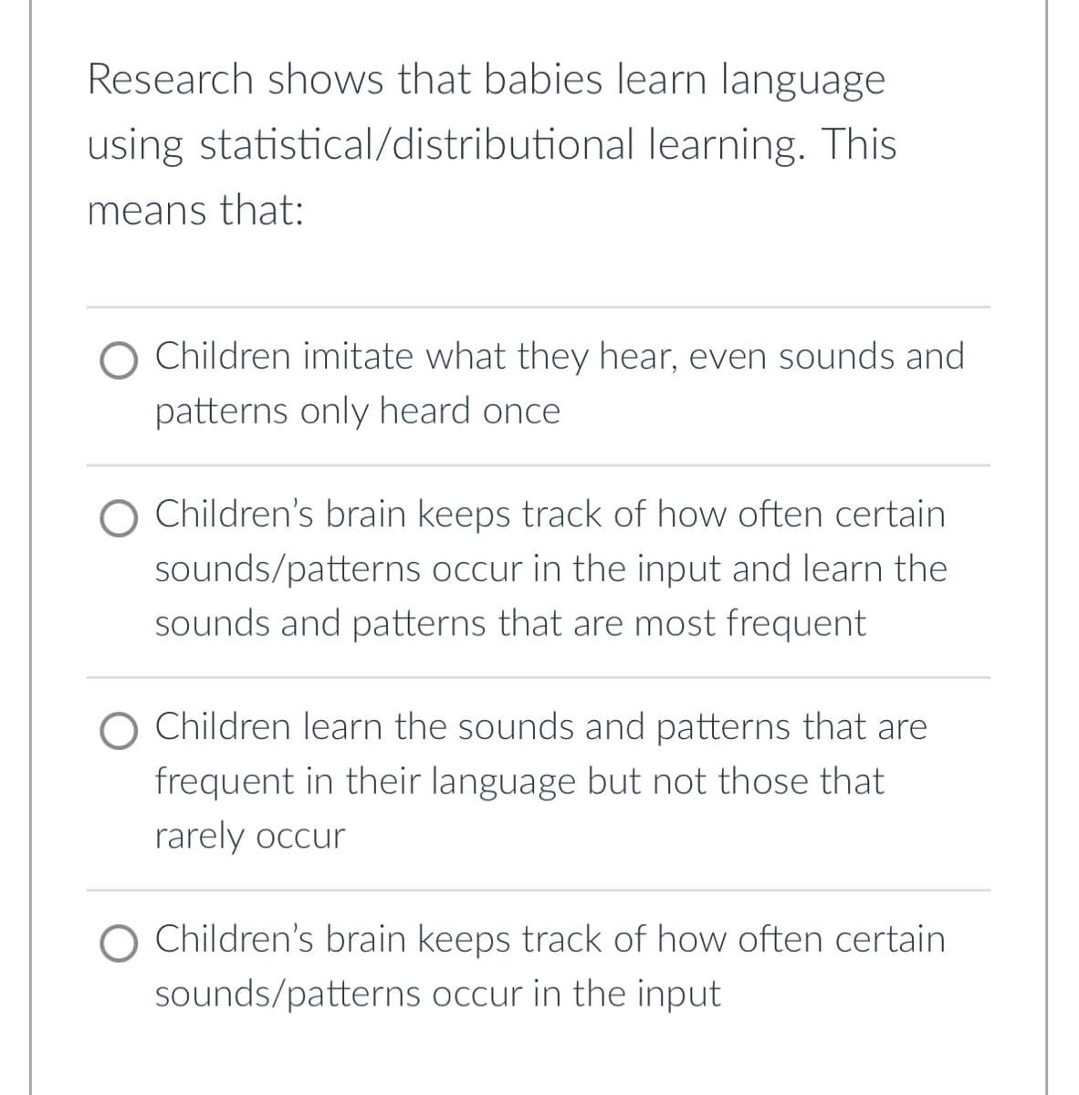 Research shows that babies learn language
using statistical/distributional
learning. This
means that:
Children imitate what they hear, even sounds and
patterns only heard once
O Children's brain keeps track of how often certain
sounds/patterns occur in the input and learn the
sounds and patterns that are most frequent
Children learn the sounds and patterns that are
frequent in their language but not those that
rarely occur
Children's brain keeps track of how often certain
sounds/patterns occur in the input
