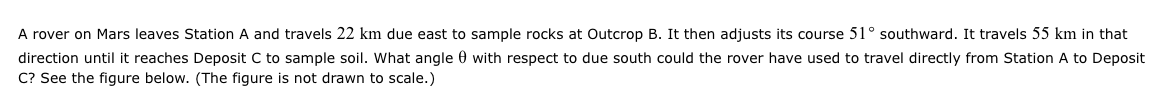 A rover on Mars leaves Station A and travels 22 km due east to sample rocks at Outcrop B. It then adjusts its course 51° southward. It travels 55 km in that
direction until it reaches Deposit C to sample soil. What angle with respect to due south could the rover have used to travel directly from Station A to Deposit
C? See the figure below. (The figure is not drawn to scale.)
