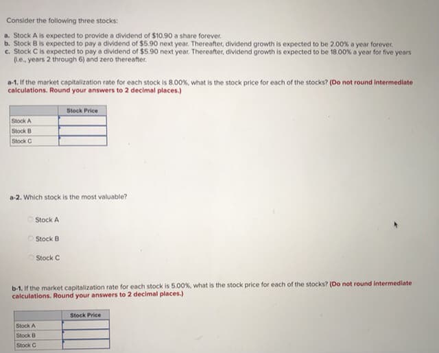 Consider the following three stocks:
a. Stock A is expected to provide a dividend of $10.90 a share forever.
c. Stock C is expected to pay a dividend of $5.90 next year. Thereafter, dividend growth is expected to be 18.00% a year for five years
(1.e., years 2 through 6) and zero thereafter.
a-1. If the market capitalization rate for each stock is 8.00%, what is the stock price for each of the stocks? (Do not round intermediate
calculations. Round your answers to 2 decimal places.)
Stock Price
Stock A
Stock B
Stock C
a-2. Which stock is the most valuable?
Stock A
O Stock B
Stock C
b-1. If the market capitalization rate for each stock is 5.00%, what is the stock price for each of the stocks? (Do not round intermediate
calculations. Round your answers to 2 decimal places.)
Stock Price
Stock A
Stock B
Stock C
