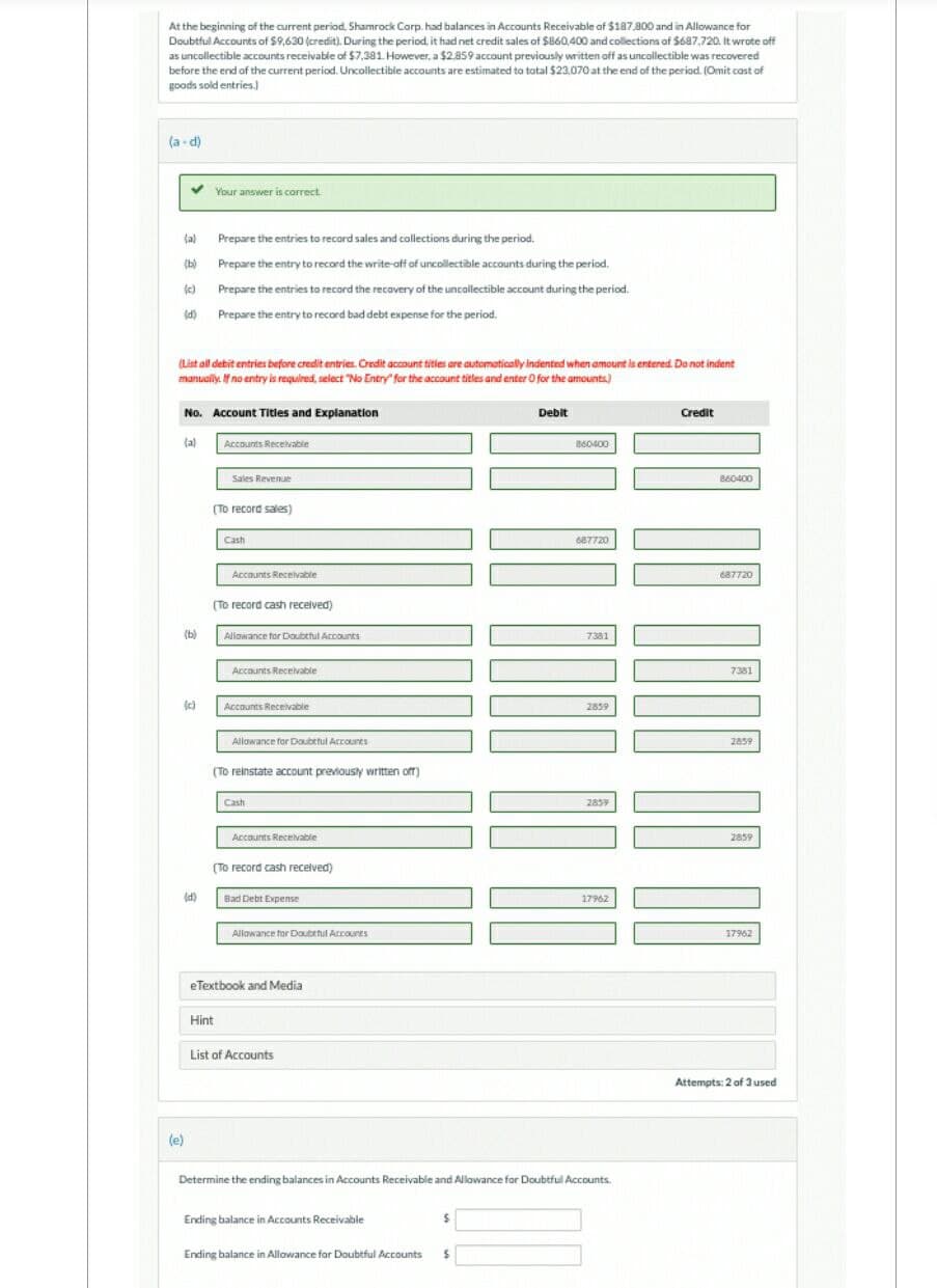 At the beginning of the current period, Shamrock Corp. had balances in Accounts Receivable of $187,800 and in Allowance for
Doubtful Accounts of $9,630 (credit). During the period, it had net credit sales of $860,400 and collections of $687,720. It wrote off
as uncollectible accounts receivable of $7,381. However, a $2.859 account previously written off as uncollectible was recovered
before the end of the current period. Uncollectible accounts are estimated to total $23,070 at the end of the period. (Omit cost of
goods sold entries.)
(a-d)
✓
(a)
(b)
(c)
(d)
(List all debit entries before credit entries. Credit account titles are automatically indented when amount is entered. Do not indent
manually. If no entry is required, select "No Entry for the account titles and enter O for the amounts)
(b)
No. Account Titles and Explanation
(a)
(c)
Your answer is correct.
(d)
(e)
Prepare the entries to record sales and collections during the period.
Prepare the entry to record the write-off of uncollectible accounts during the period.
Prepare the entries to record the recovery of the uncollectible account during the period.
Prepare the entry to record bad debt expense for the period.
Accounts Receivable
Sales Revenue
(To record sales)
Cash
Hint
Accounts Receivable
(To record cash received)
Allowance for Doubtful Accounts
Accounts Receivable
Accounts Receivable
Allowance for Doubtful Accounts
(To reinstate account previously written off)
Cash
Accounts Receivable
(To record cash received)
Bad Debt Expense
Allowance for Doubtful Accounts
eTextbook and Media
List of Accounts
Ending balance in Accounts Receivable
Ending balance in Allowance for Doubtful Accounts
$
Debit
S
860400
687720
7381
Determine the ending balances in Accounts Receivable and Allowance for Doubtful Accounts.
2859
2839
17962
Credit
860400
687720
7381
2859
2859
17962
Attempts: 2 of 3 used