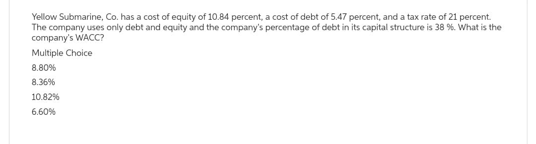 Yellow Submarine, Co. has a cost of equity of 10.84 percent, a cost of debt of 5.47 percent, and a tax rate of 21 percent.
The company uses only debt and equity and the company's percentage of debt in its capital structure is 38 %. What is the
company's WACC?
Multiple Choice
8.80%
8.36%
10.82%
6.60%