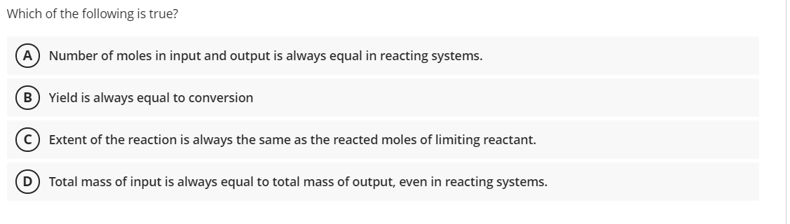 Which of the following is true?
A) Number of moles in input and output is always equal in reacting systems.
Yield is always equal to conversion
c) Extent of the reaction is always the same as the reacted moles of limiting reactant.
D) Total mass of input is always equal to total mass of output, even in reacting systems.
