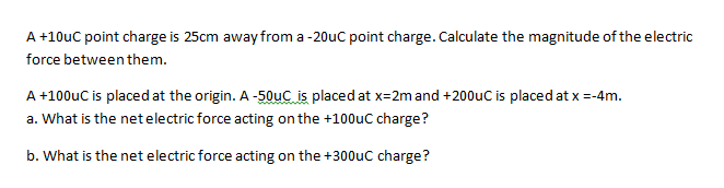 A +10uC point charge is 25cm awayfrom a -20uc point charge. Calculate the magnitude of the electric
force between them.
A +100uC is placed at the origin. A -50uC is placed at x=2m and +200uC is placed at x =-4m.
a. What is the net electric force acting on the +100uC charge?
b. What is the net electric force acting on the +300uc charge?
