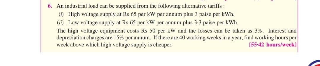 6. An industrial load can be supplied from the following alternative tariffs :
(i) High voltage supply at Rs 65 per kW per annum plus 3 paise per kWh.
(ii) Low voltage supply at Rs 65 per kW per annum plus 3-3 paise per kWh.
The high voltage equipment costs Rs 50 per kW and the losses can be taken as 3%. Interest and
depreciation charges are 15% per annum. If there are 40 working weeks in a year, find working hours per
week above which high voltage supply is cheaper.
[55-42 hours/week]
