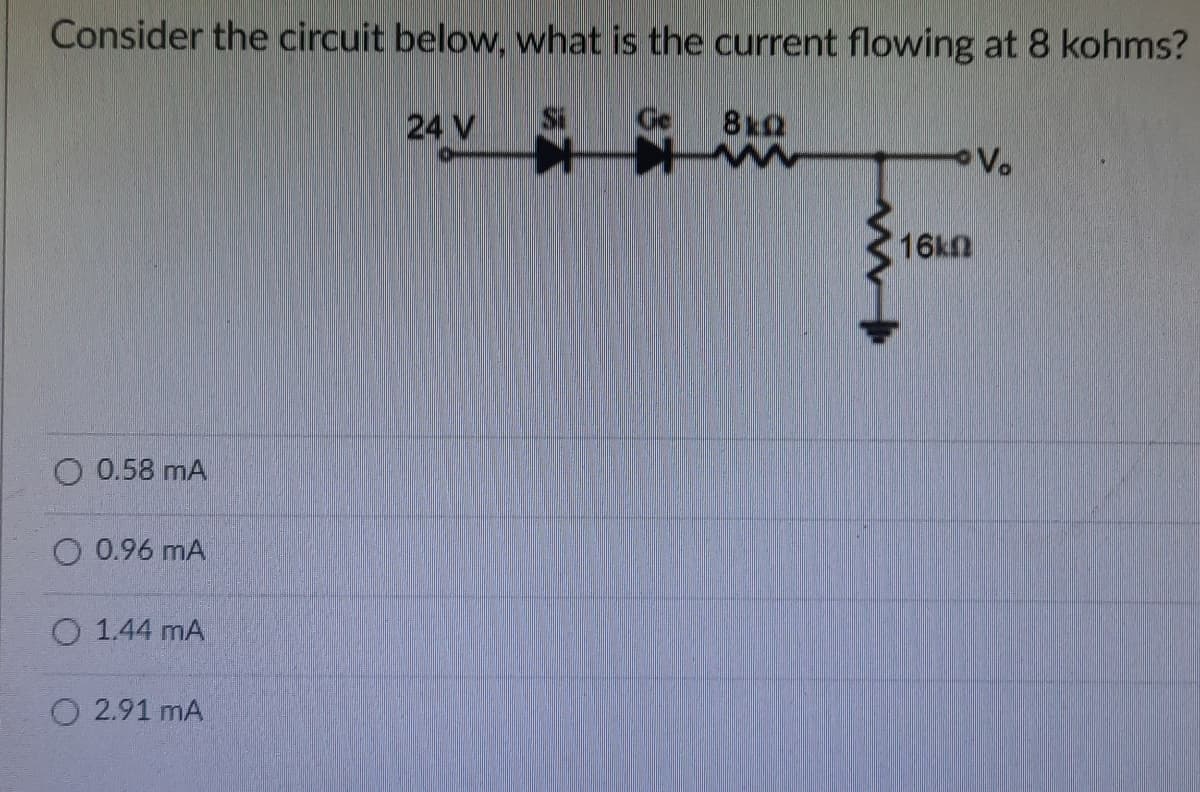 Consider the circuit below, what is the current flowing at 8 kohms?
24 V
Ge
8kQ
Vo
16kn
O 0.58 mA
O 0.96 mA
O 1.44 mA
O 2.91 mA
