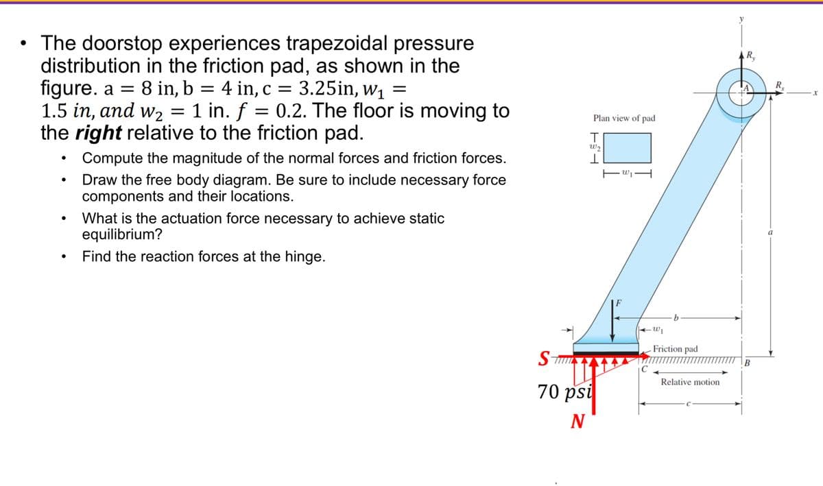 The doorstop experiences trapezoidal pressure
distribution in the friction pad, as shown in the
figure. a = 8 in, b = 4 in, c = 3.25in, w₁ =
1.5 in, and w₂ = 1 in. f
1 in. f = 0.2. The floor is moving to
the right relative to the friction pad.
Compute the magnitude of the normal forces and friction forces.
Draw the free body diagram. Be sure to include necessary force
components and their locations.
What is the actuation force necessary to achieve static
equilibrium?
Find the reaction forces at the hinge.
Plan view of pad
W2
ST
70 psi
N
-W₁
b
W₁
Friction pad
Relative motion
y
B
R₂
X