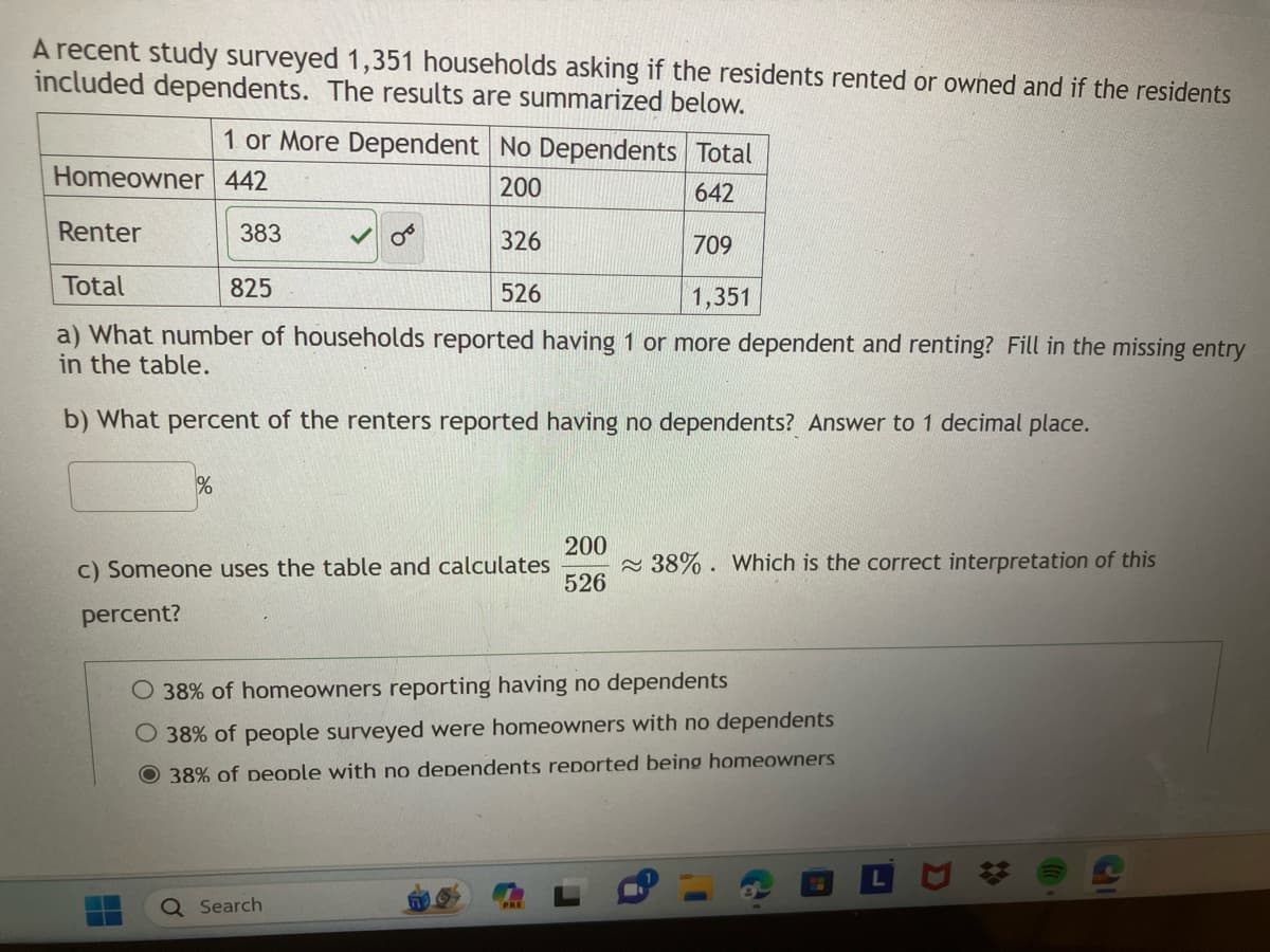 A recent study surveyed 1,351 households asking if the residents rented or owned and if the residents
included dependents. The results are summarized below.
1 or More Dependent No Dependents Total
200
642
Renter
326
709
Total
825
526
1,351
a) What number of households reported having 1 or more dependent and renting? Fill in the missing entry
in the table.
b) What percent of the renters reported having no dependents? Answer to 1 decimal place.
Homeowner 442
383
%
c) Someone uses the table and calculates
percent?
Q Search
200
526
38% of homeowners reporting having no dependents
38% of people surveyed were homeowners with no dependents
O 38% of people with no dependents reported being homeowners
PRE
38%. Which is the correct interpretation of this
