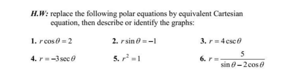 H.W: replace the following polar equations by equivalent Cartesian
equation, then describe or identify the graphs:
1. r cos 0=2
2. rsin=-1
3. r = 4 csc0
5
4. r=-3 sec
5. r² = 1
6. r=
sin 0-2 cos 0