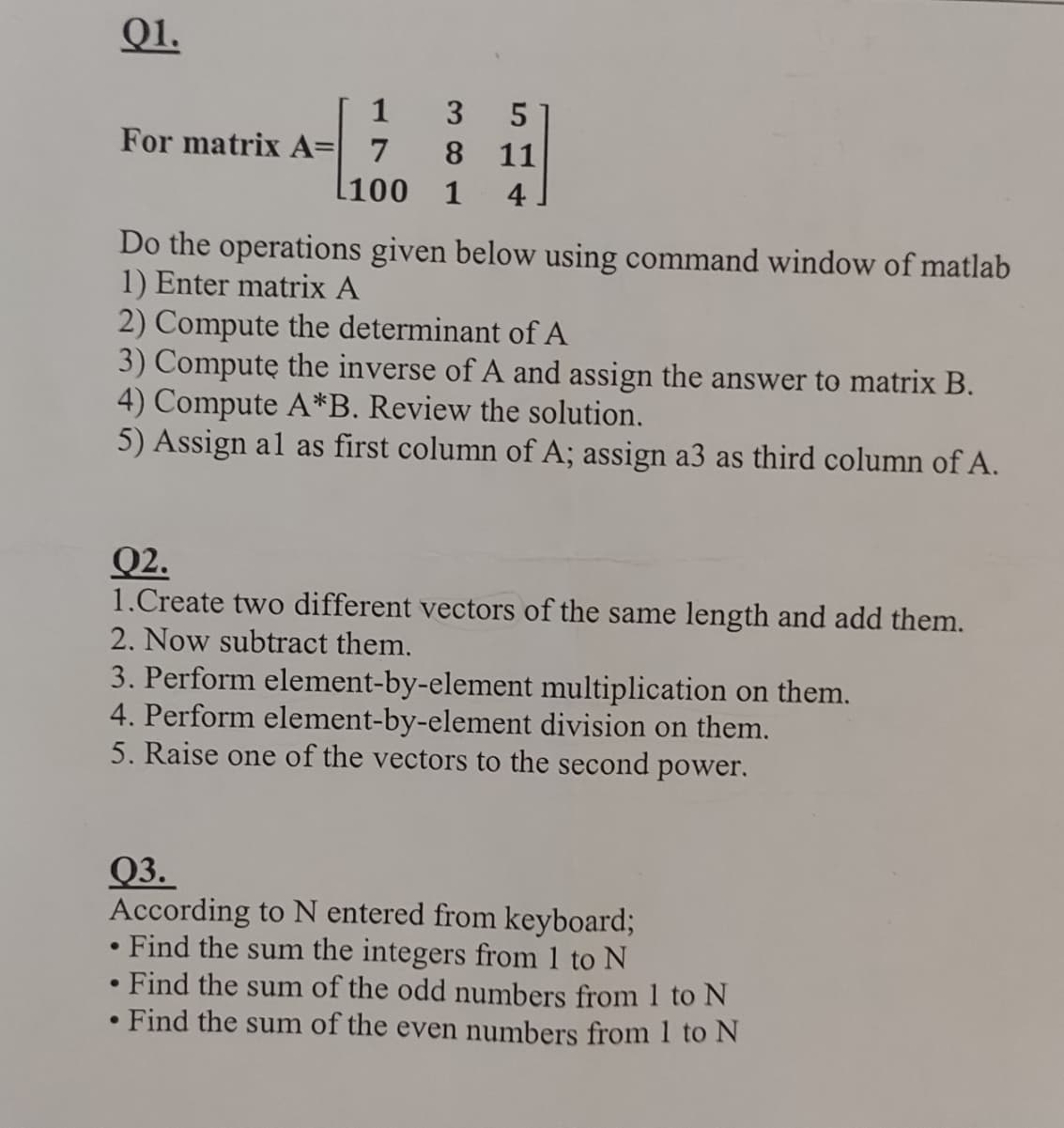 Q1.
[ 1
3
5
For matrix A= 7
8 11
[100 1 4
Do the operations given below using command window of matlab
1) Enter matrix A
2) Compute the determinant of A
3) Compute the inverse of A and assign the answer to matrix B.
4) Compute A*B. Review the solution.
5) Assign al as first column of A; assign a3 as third column of A.
Q2.
1.Create two different vectors of the same length and add them.
2. Now subtract them.
3. Perform element-by-element multiplication on them.
4. Perform element-by-element division on them.
5. Raise one of the vectors to the second power.
Q3.
According to N entered from keyboard;
•
•
Find the sum the integers from 1 to N
Find the sum of the odd numbers from 1 to N
Find the sum of the even numbers from 1 to N