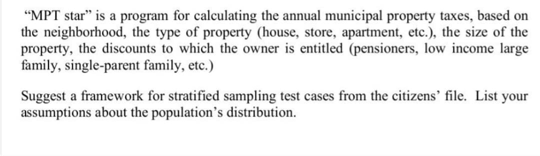 "MPT star" is a program for calculating the annual municipal property taxes, based on
the neighborhood, the type of property (house, store, apartment, etc.), the size of the
property, the discounts to which the owner is entitled (pensioners, low income large
family, single-parent family, etc.)
Suggest a framework for stratified sampling test cases from the citizens' file. List your
assumptions about the population's distribution.