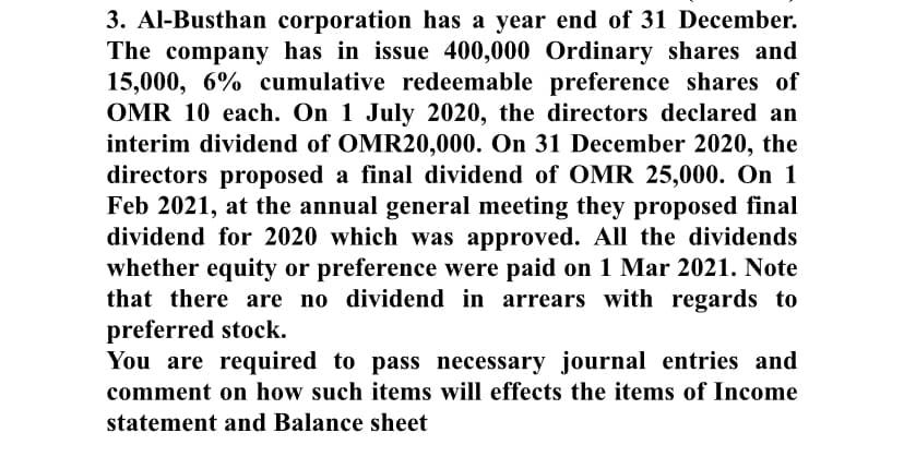 3. Al-Busthan corporation has a year end of 31 December.
The company has in issue 400,000 Ordinary shares and
15,000, 6% cumulative redeemable preference shares of
OMR 10 each. On 1 July 2020, the directors declared an
interim dividend of OMR20,000. On 31 December 2020, the
directors proposed a final dividend of OMR 25,000. On 1
Feb 2021, at the annual general meeting they proposed final
dividend for 2020 which was approved. All the dividends
whether equity or preference were paid on 1 Mar 2021. Note
that there are no dividend in arrears with regards to
preferred stock.
You are required to pass necessary journal entries and
comment on how such items will effects the items of Income
statement and Balance sheet
