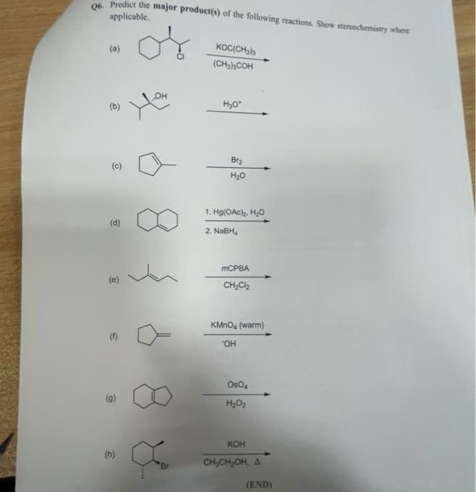 06. Predict the major product(s) of the following reactions. Show stereochemistry where
applicable.
KOC(CH3)3
(a)
(CH₂) COH
OH
H₂O*
(b)
O
6
(e)
(9)
(h)
Br
Br₂
H₂O
1. Hg(OAc)₂, H₂O
2. NaBH₂
mCPBA
CH₂Cl₂
KMnO4 (warm)
OH
Os04
H₂O₂
KOH
CH₂CH₂OH, A
(END)