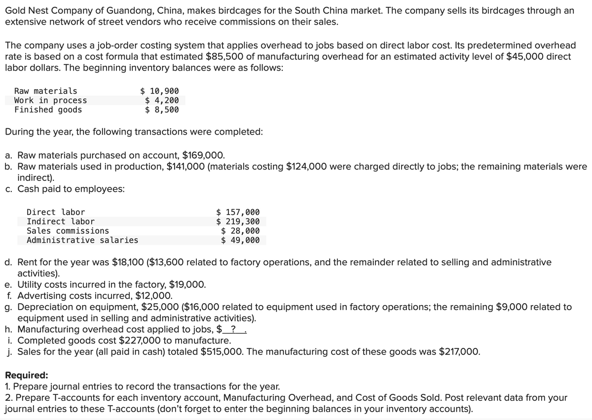 Gold Nest Company of Guandong, China, makes birdcages for the South China market. The company sells its birdcages through an
extensive network of street vendors who receive commissions on their sales.
The company uses a job-order costing system that applies overhead to jobs based on direct labor cost. Its predetermined overhead
rate is based on a cost formula that estimated $85,500 of manufacturing overhead for an estimated activity level of $45,000 direct
labor dollars. The beginning inventory balances were as follows:
Raw materials
Work in process
Finished goods
$ 10,900
$4,200
$ 8,500
During the year, the following transactions were completed:
a. Raw materials purchased on account, $169,000.
b. Raw materials used in production, $141,000 (materials costing $124,000 were charged directly to jobs; the remaining materials were
indirect).
c. Cash paid to employees:
Direct labor
Indirect labor
Sales commissions
Administrative salaries
$ 157,000
$ 219,300
$ 28,000
49,000
$
d. Rent for the year was $18,100 ($13,600 related to factory operations, and the remainder related to selling and administrative
activities).
e. Utility costs incurred in the factory, $19,000.
f. Advertising costs incurred, $12,000.
g. Depreciation on equipment, $25,000 ($16,000 related to equipment used in factory operations; the remaining $9,000 related to
equipment used in selling and administrative activities).
h. Manufacturing overhead cost applied to jobs, $_ ?.
i. Completed goods cost $227,000 to manufacture.
j. Sales for the year (all paid in cash) totaled $515,000. The manufacturing cost of these goods was $217,000.
Required:
1. Prepare journal entries to record the transactions for the year.
2. Prepare T-accounts for each inventory account, Manufacturing Overhead, and Cost of Goods Sold. Post relevant data from your
journal entries to these T-accounts (don't forget to enter the beginning balances in your inventory accounts).