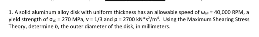 1. A solid aluminum alloy disk with uniform thickness has an allowable speed of wall = 40,000 RPM, a
yield strength of oyp = 270 MPa, v = 1/3 and p = 2700 kN*s°/m*. Using the Maximum Shearing Stress
Theory, determine b, the outer diameter of the disk, in millimeters.
