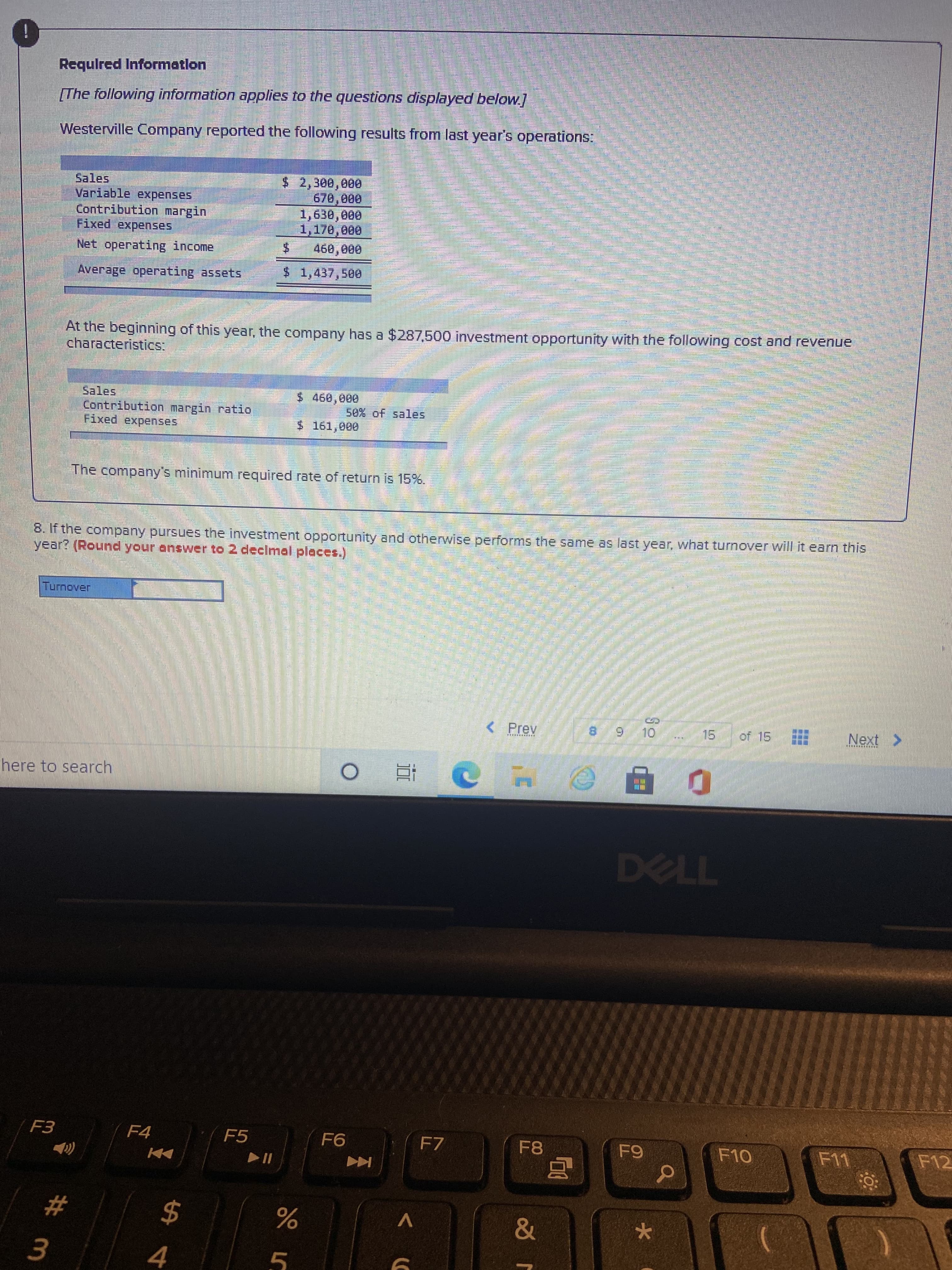 i
Requlred Informatlon
The following information applies to the questions displayed below]
Westerville Company reported the following results from last year's operations:
$ 2,300,000
Contribution margin
Fixed expenses
1,170,000
Net operating income
Average operating assets
S1,437,500
At the beginning of this year, the company has a $287,500 investment opportunity with the following cost and revenue
characteristics:
Sales
$ 460,000
50% of sales
Contribution margin ratio
Fixed expenses,
$ 161,000
The company's minimum required rate of return is 15%.
8. If the company pursues the investment opportunity and otherwise performs the same as last year, what turnover will it earn this
year? (Round your answer to 2 decimal places.)
< Prev
Next
15.
here to search,
近。
F4
F5
F7
F8
F12
$
&
V
4.
