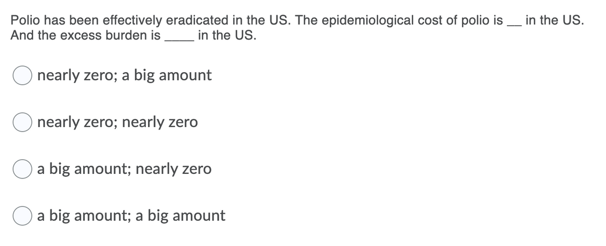 Polio has been effectively eradicated in the US. The epidemiological cost of polio is _ in the US.
And the excess burden is
in the US.
nearly zero; a big amount
nearly zero; nearly zero
a big amount; nearly zero
a big amount; a big amount
