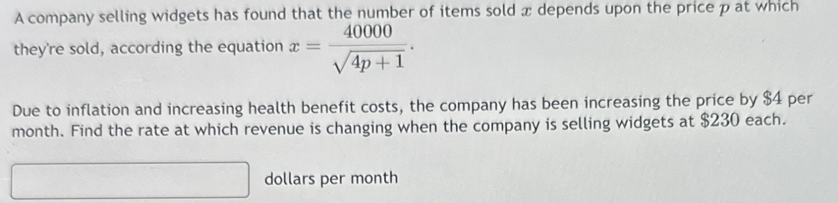 A company selling widgets has found that the number of items sold a depends upon the price p at which
40000
they're sold, according the equation x =
√√4p+1
Due to inflation and increasing health benefit costs, the company has been increasing the price by $4 per
month. Find the rate at which revenue is changing when the company is selling widgets at $230 each.
dollars per month