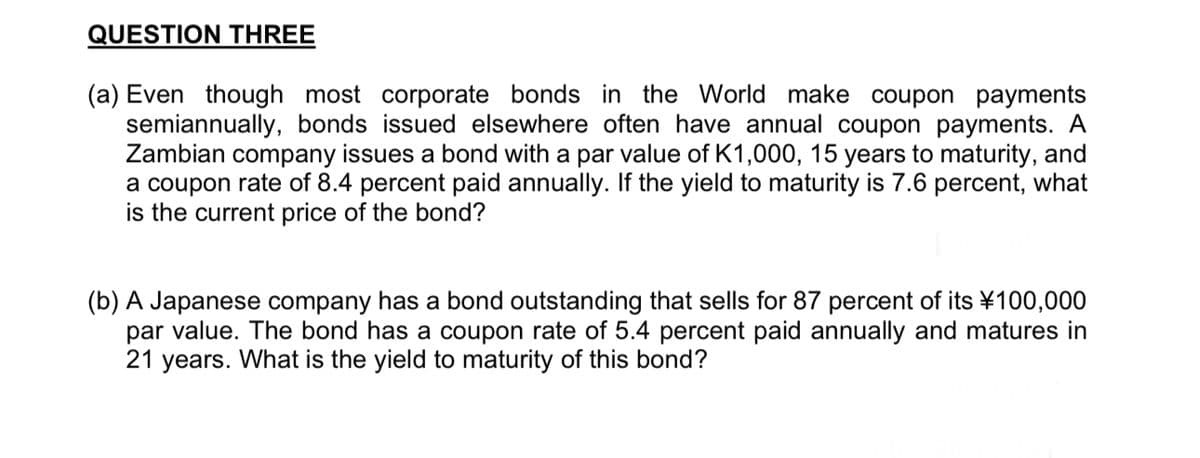 QUESTION THREE
(a) Even though most corporate bonds in the World make coupon payments
semiannually, bonds issued elsewhere often have annual coupon payments. A
Zambian company issues a bond with a par value of K1,000, 15 years to maturity, and
a coupon rate of 8.4 percent paid annually. If the yield to maturity is 7.6 percent, what
is the current price of the bond?
(b) A Japanese company has a bond outstanding that sells for 87 percent of its ¥100,000
par value. The bond has a coupon rate of 5.4 percent paid annually and matures in
21 years. What is the yield to maturity of this bond?