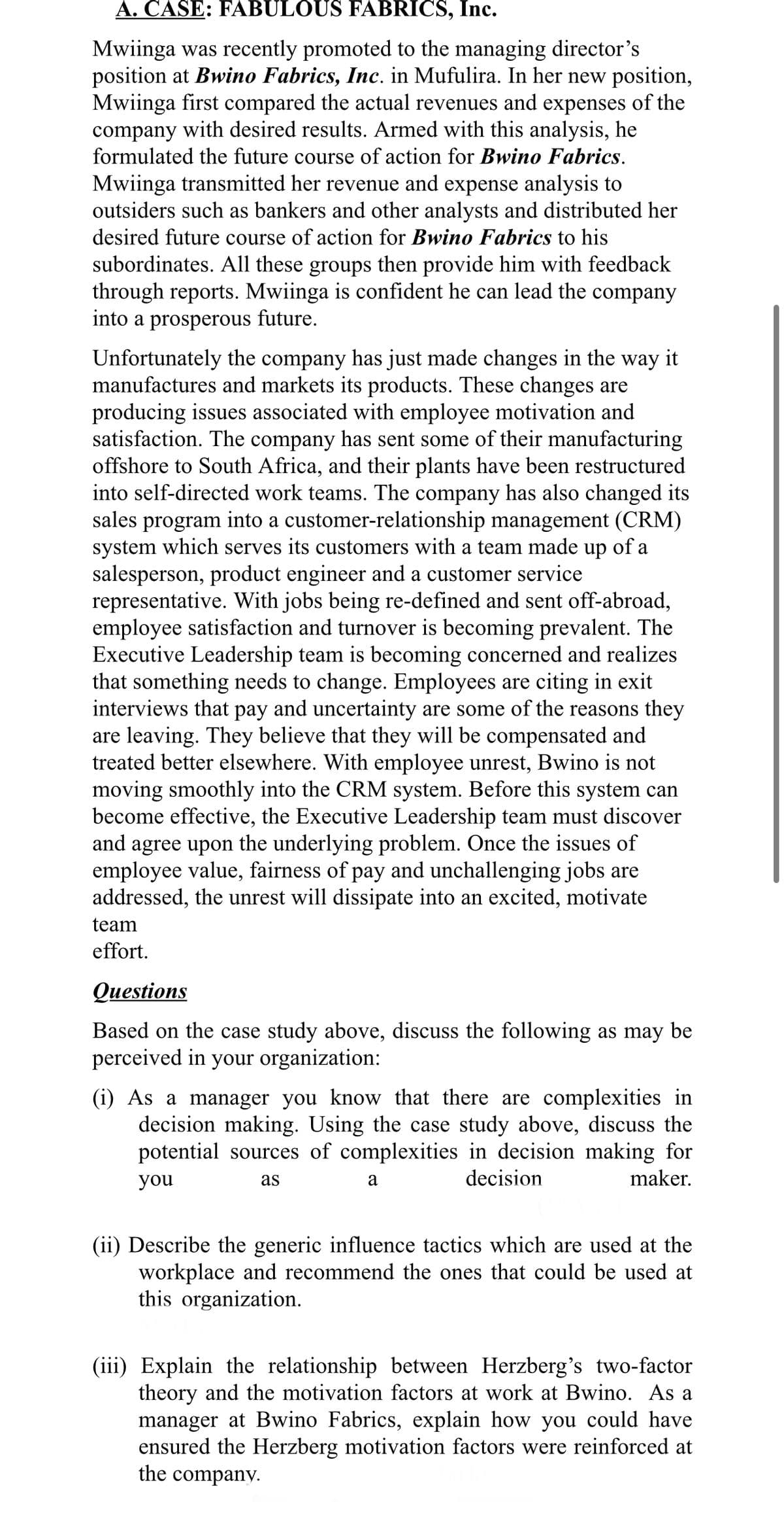 A. CASE: FABULOUS FABRICS, Inc.
Mwiinga was recently promoted to the managing director's
position at Bwino Fabrics, Inc. in Mufulira. In her new position,
Mwiinga first compared the actual revenues and expenses of the
company with desired results. Armed with this analysis, he
formulated the future course of action for Bwino Fabrics.
Mwiinga transmitted her revenue and expense analysis to
outsiders such as bankers and other analysts and distributed her
desired future course of action for Bwino Fabrics to his
subordinates. All these groups then provide him with feedback
through reports. Mwiinga is confident he can lead the company
into a prosperous future.
Unfortunately the company has just made changes in the way it
manufactures and markets its products. These changes are
producing issues associated with employee motivation and
satisfaction. The company has sent some of their manufacturing
offshore to South Africa, and their plants have been restructured
into self-directed work teams. The company has also changed its
sales program into a customer-relationship management (CRM)
system which serves its customers with a team made up of a
salesperson, product engineer and a customer service
representative. With jobs being re-defined and sent off-abroad,
employee satisfaction and turnover is becoming prevalent. The
Executive Leadership team is becoming concerned and realizes
that something needs to change. Employees are citing in exit
interviews that pay and uncertainty are some of the reasons they
are leaving. They believe that they will be compensated and
treated better elsewhere. With employee unrest, Bwino is not
moving smoothly into the CRM system. Before this system can
become effective, the Executive Leadership team must discover
and agree upon the underlying problem. Once the issues of
employee value, fairness of pay and unchallenging jobs are
addressed, the unrest will dissipate into an excited, motivate
team
effort.
Questions
Based on the case study above, discuss the following as may be
perceived in your organization:
(i) As a manager you know that there are complexities in
decision making. Using the case study above, discuss the
potential sources of complexities in decision making for
you
decision
as
maker.
a
(ii) Describe the generic influence tactics which are used at the
workplace and recommend the ones that could be used at
this organization.
(iii) Explain the relationship between Herzberg's two-factor
theory and the motivation factors at work at Bwino. As a
manager at Bwino Fabrics, explain how you could have
ensured the Herzberg motivation factors were reinforced at
the company.