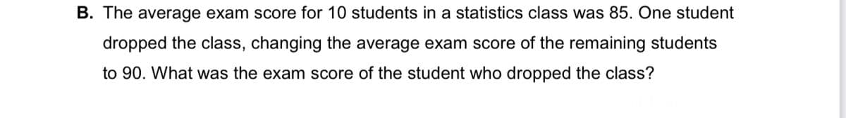 B. The average exam score for 10 students in a statistics class was 85. One student
dropped the class, changing the average exam score of the remaining students
to 90. What was the exam score of the student who dropped the class?