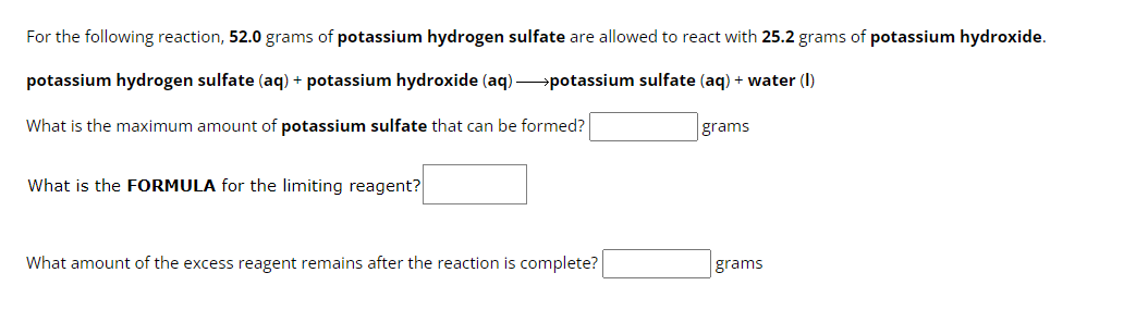 For the following reaction, 52.0 grams of potassium hydrogen sulfate are allowed to react with 25.2 grams of potassium hydroxide.
potassium hydrogen sulfate (aq) + potassium hydroxide (aq)potassium sulfate (aq) + water (1)
What is the maximum amount of potassium sulfate that can be formed?
What is the FORMULA for the limiting reagent?
What amount of the excess reagent remains after the reaction is complete?
grams
grams