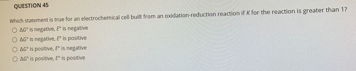 QUESTION 45
Which statement is true for an electrochemical cell built from an oxidation-reduction reaction if K for the reaction is greater than 1?
O AG° is negative, E° is negative
O AG° is negative, E° is positive
O AG° is positive, E° is negative
O AG° is positive, E° is positive
