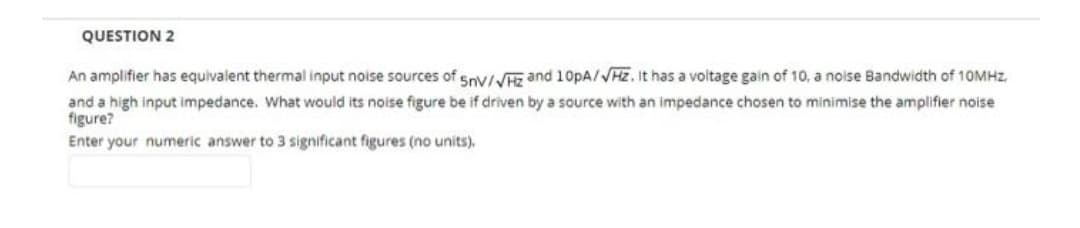 QUESTION 2
An amplifier has equivalent thermal input noise sources of Sny/ and 10pA/VHz. It has a voltage gain of 10, a noise Bandwidth of 10MHZ.
and a high input impedance. What would its noise figure be if driven by a source with an impedance chosen to minimise the amplifier noise
figure?
Enter your numeric answer to 3 significant figures (no units).
